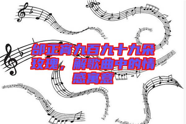 邰正宵九百九十九朵玫瑰，解歌曲中的情感寓意