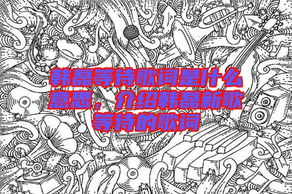 韓磊等待歌詞是什么意思，介紹韓磊新歌等待的歌詞