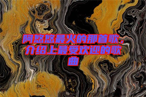 阿悠悠最火的那首歌，介紹上最受歡迎的歌曲