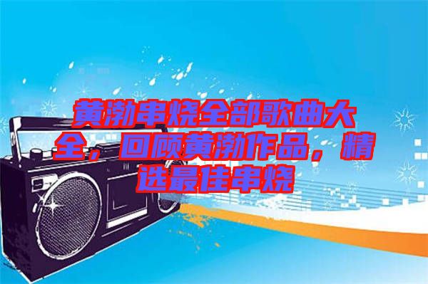 黃渤串燒全部歌曲大全，回顧黃渤作品，精選最佳串燒