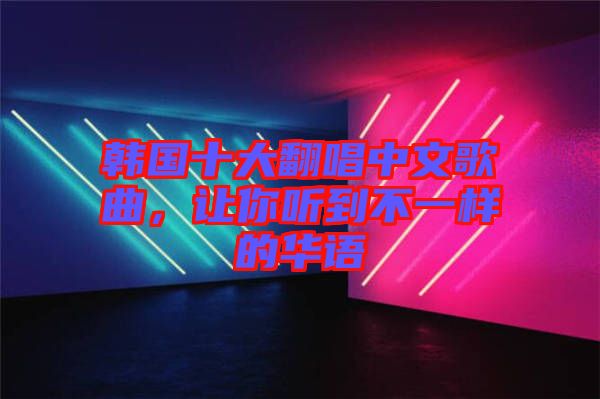 韓國十大翻唱中文歌曲，讓你聽到不一樣的華語