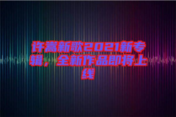 許嵩新歌2021新專輯，全新作品即將上線