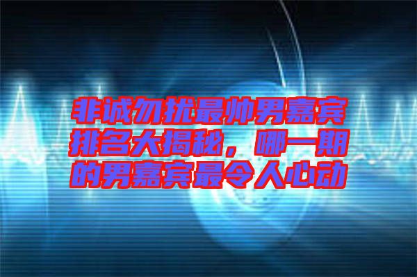 非誠勿擾最帥男嘉賓排名大揭秘，哪一期的男嘉賓最令人心動