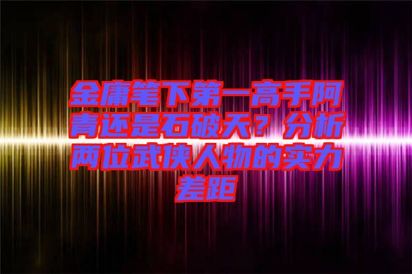 金庸筆下第一高手阿青還是石破天？分析兩位武俠人物的實(shí)力差距