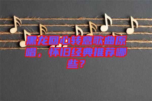 黑龍回心轉(zhuǎn)意歌曲原唱，懷舊經(jīng)典推薦哪些？