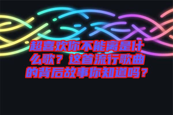 超喜歡你不能離是什么歌？這首流行歌曲的背后故事你知道嗎？