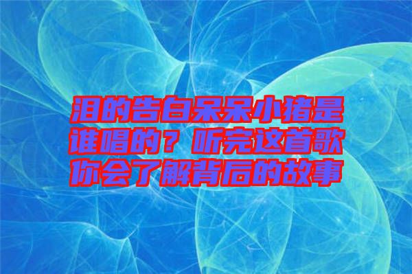 淚的告白呆呆小豬是誰(shuí)唱的？聽(tīng)完這首歌你會(huì)了解背后的故事