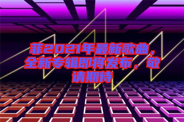 菲2021年最新歌曲，全新專輯即將發(fā)布，敬請期待