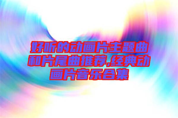 好聽的動畫片主題曲和片尾曲推薦,經(jīng)典動畫片音樂合集