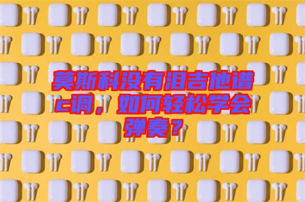 莫斯科沒(méi)有淚吉他譜c調(diào)，如何輕松學(xué)會(huì)彈奏？