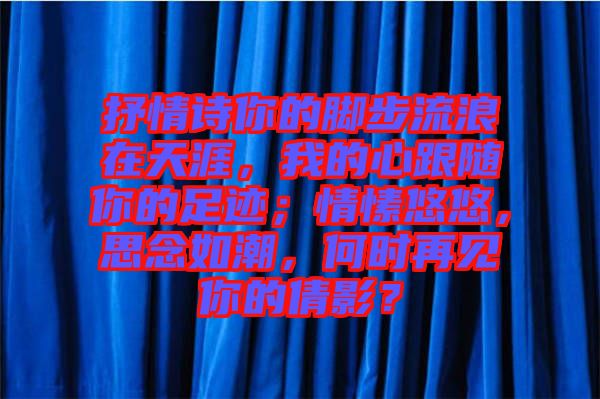 抒情詩你的腳步流浪在天涯，我的心跟隨你的足跡；情愫悠悠，思念如潮，何時(shí)再見你的倩影？