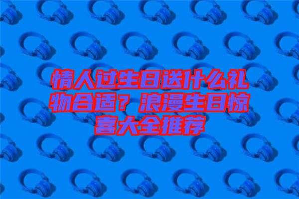 情人過生日送什么禮物合適？浪漫生日驚喜大全推薦