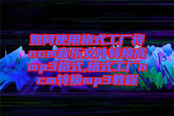 如何使用格式工廠將ncm音樂文件轉(zhuǎn)換成mp3格式,格式工廠ncm轉(zhuǎn)換mp3教程