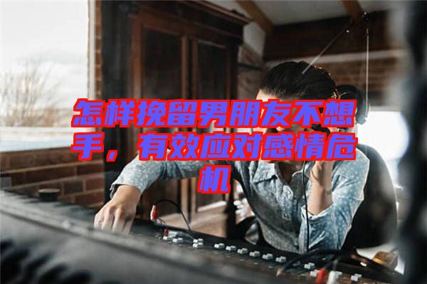 怎樣挽留男朋友不想手，有效應(yīng)對感情危機