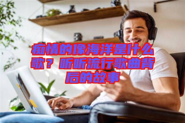 癡情的像海洋是什么歌？聽聽流行歌曲背后的故事