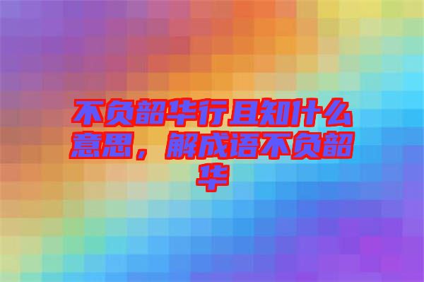 不負韶華行且知什么意思，解成語不負韶華