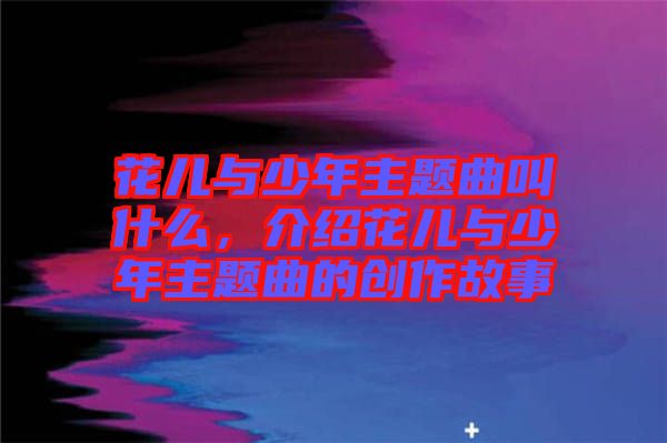 花兒與少年主題曲叫什么，介紹花兒與少年主題曲的創(chuàng)作故事