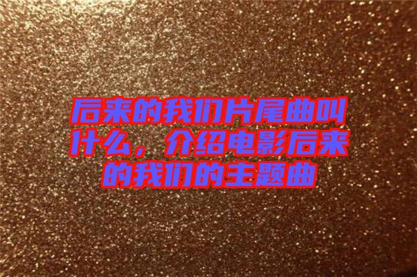 后來的我們片尾曲叫什么，介紹電影后來的我們的主題曲