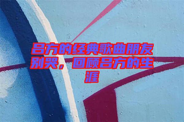 呂方的經(jīng)典歌曲朋友別哭，回顧呂方的生涯