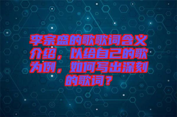 李宗盛的歌歌詞含義介紹，以給自己的歌為例，如何寫出深刻的歌詞？