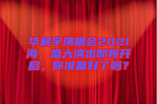 華晨宇演唱會(huì)2021海，盛大演出即將開啟，你準(zhǔn)備好了嗎？