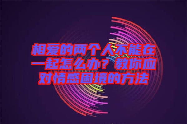 相愛的兩個人不能在一起怎么辦？教你應對情感困境的方法