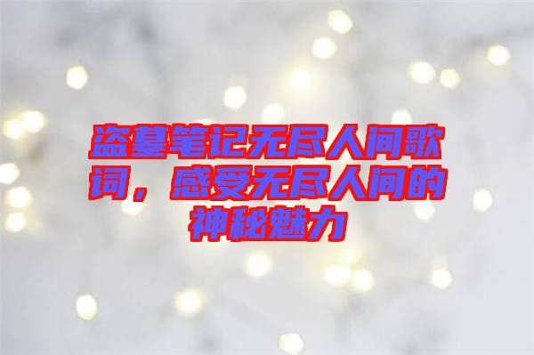 盜墓筆記無盡人間歌詞，感受無盡人間的神秘魅力