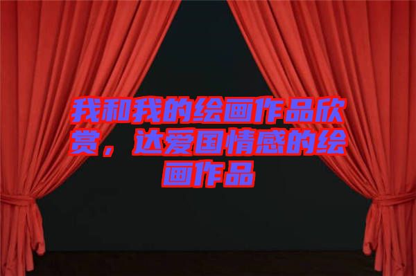 我和我的繪畫(huà)作品欣賞，達(dá)愛(ài)國(guó)情感的繪畫(huà)作品