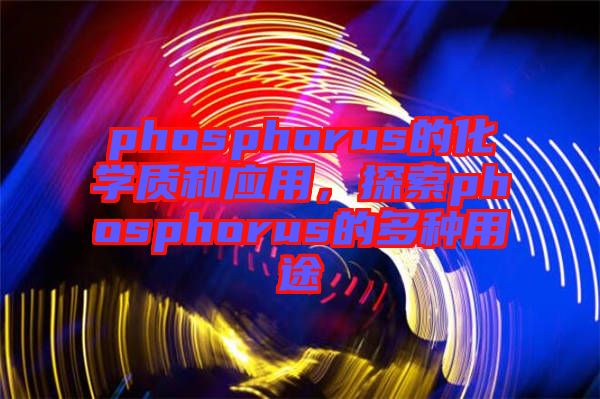 phosphorus的化學(xué)質(zhì)和應(yīng)用，探索phosphorus的多種用途