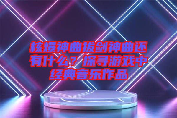 核爆神曲拔劍神曲還有什么？探尋游戲中經(jīng)典音樂(lè)作品