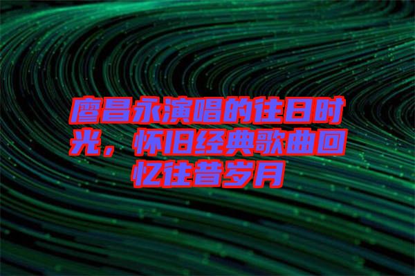 廖昌永演唱的往日時光，懷舊經(jīng)典歌曲回憶往昔歲月