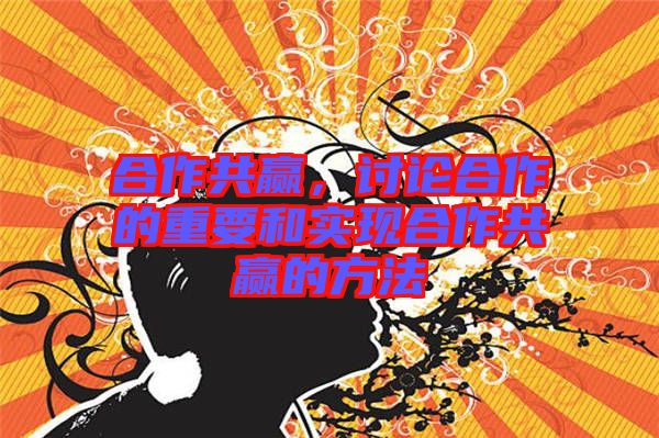 合作共贏，討論合作的重要和實現(xiàn)合作共贏的方法