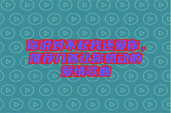 你說對不起我還愛你，推薦幾首讓你感動的愛情歌曲