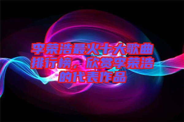 李榮浩最火十大歌曲排行榜，欣賞李榮浩的代表作品