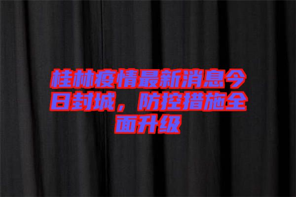 桂林疫情最新消息今日封城，防控措施全面升級