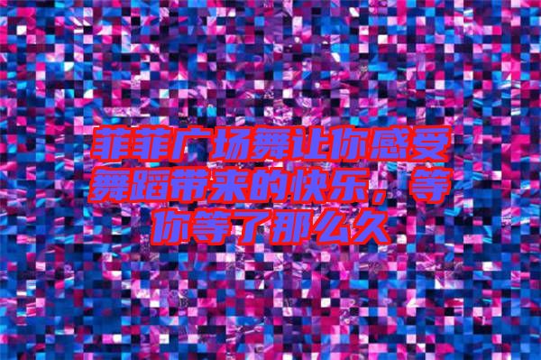 菲菲廣場舞讓你感受舞蹈帶來的快樂，等你等了那么久