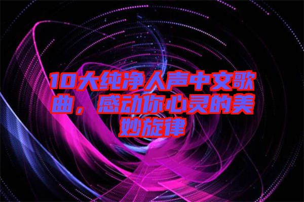 10大純凈人聲中文歌曲，感動你心靈的美妙旋律