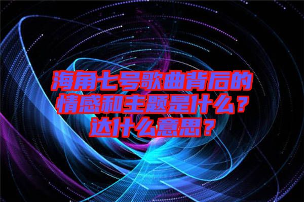 海角七號(hào)歌曲背后的情感和主題是什么？達(dá)什么意思？