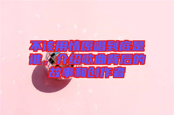 不該用情原唱到底是誰，介紹歌曲背后的故事和創(chuàng)作者