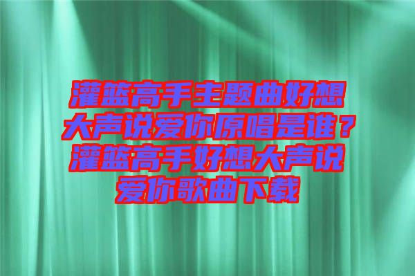 灌籃高手主題曲好想大聲說愛你原唱是誰？灌籃高手好想大聲說愛你歌曲下載