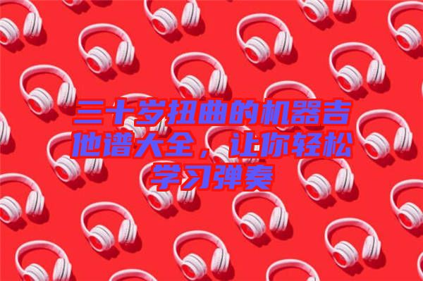 三十歲扭曲的機器吉他譜大全，讓你輕松學(xué)習(xí)彈奏