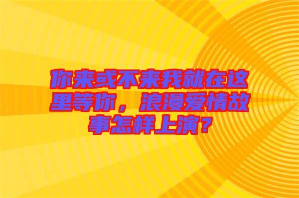 你來或不來我就在這里等你，浪漫愛情故事怎樣上演？