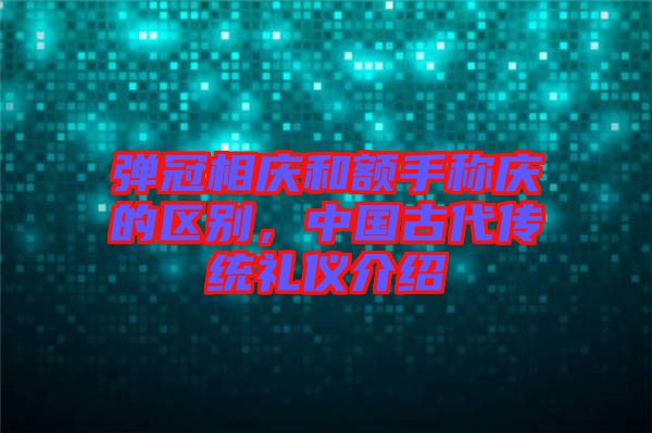 彈冠相慶和額手稱慶的區(qū)別，中國古代傳統(tǒng)禮儀介紹