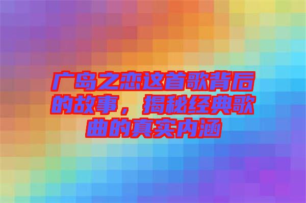 廣島之戀這首歌背后的故事，揭秘經(jīng)典歌曲的真實內(nèi)涵