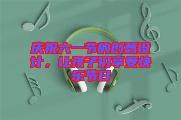 慶祝六一節(jié)的創(chuàng)意設(shè)計，讓孩子們享受快樂節(jié)日