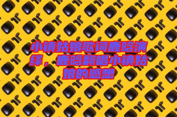 小鎮(zhèn)姑娘歌詞鹿晗演繹，鹿晗翻唱小鎮(zhèn)姑娘的感想