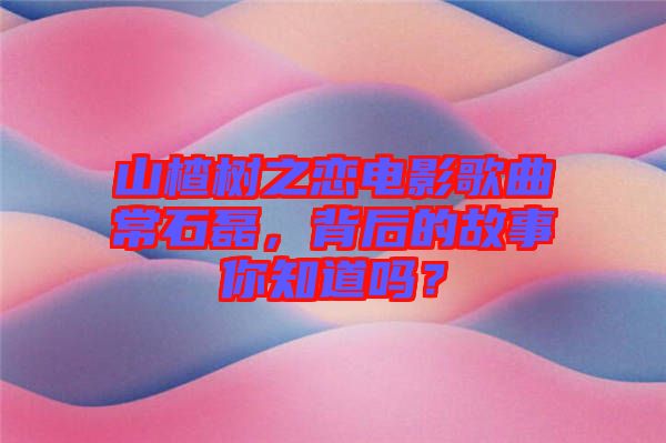 山楂樹之戀電影歌曲常石磊，背后的故事你知道嗎？