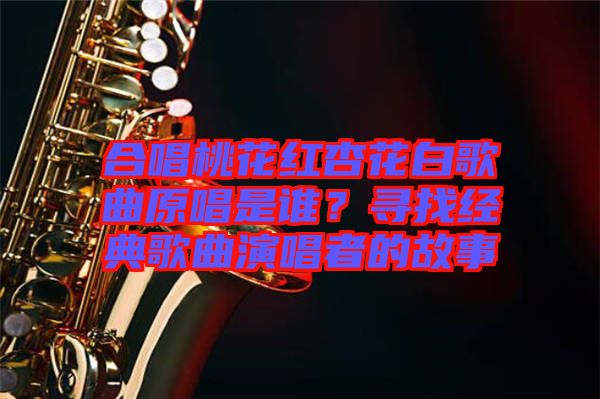 合唱桃花紅杏花白歌曲原唱是誰(shuí)？尋找經(jīng)典歌曲演唱者的故事