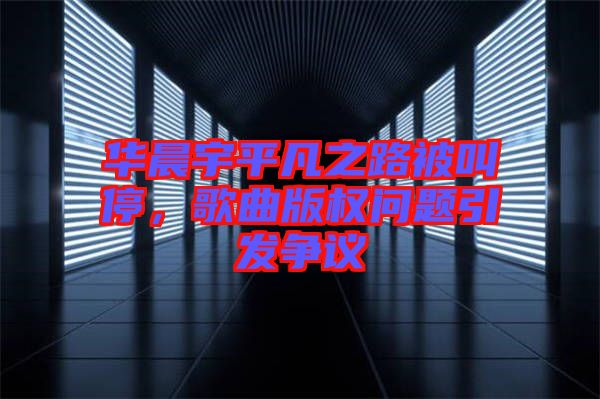 華晨宇平凡之路被叫停，歌曲版權(quán)問題引發(fā)爭議