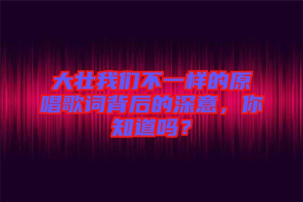 大壯我們不一樣的原唱歌詞背后的深意，你知道嗎？